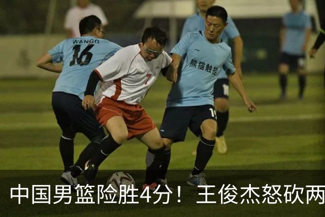 中国男篮险胜4分！王俊杰怒砍两双，拯救球队！